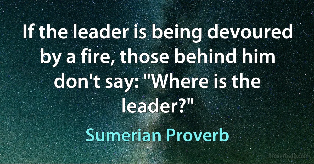 If the leader is being devoured by a fire, those behind him don't say: "Where is the leader?" (Sumerian Proverb)