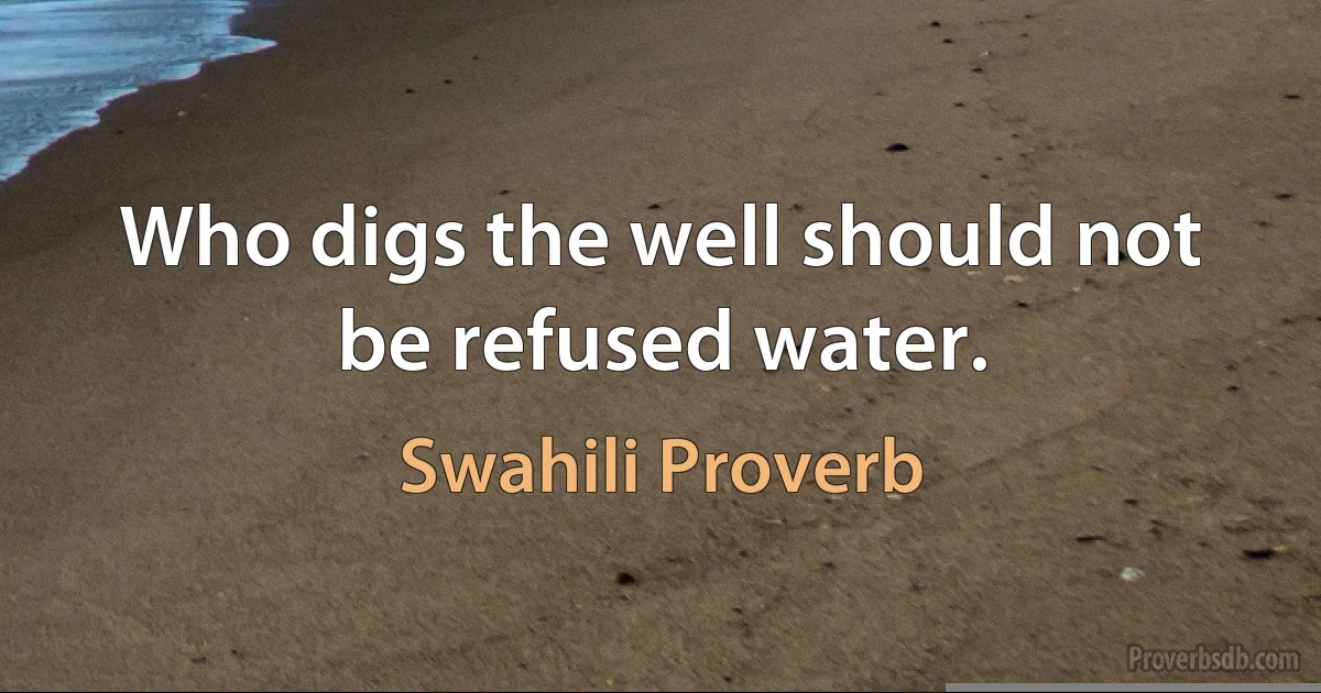 Who digs the well should not be refused water. (Swahili Proverb)