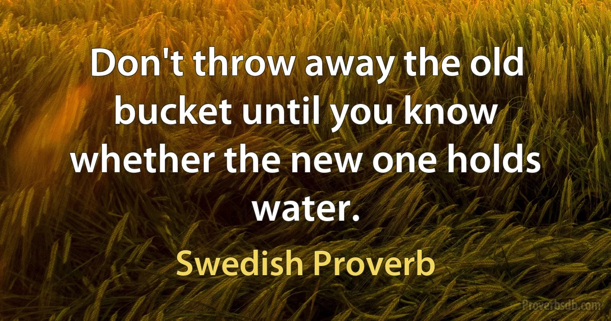 Don't throw away the old bucket until you know whether the new one holds water. (Swedish Proverb)