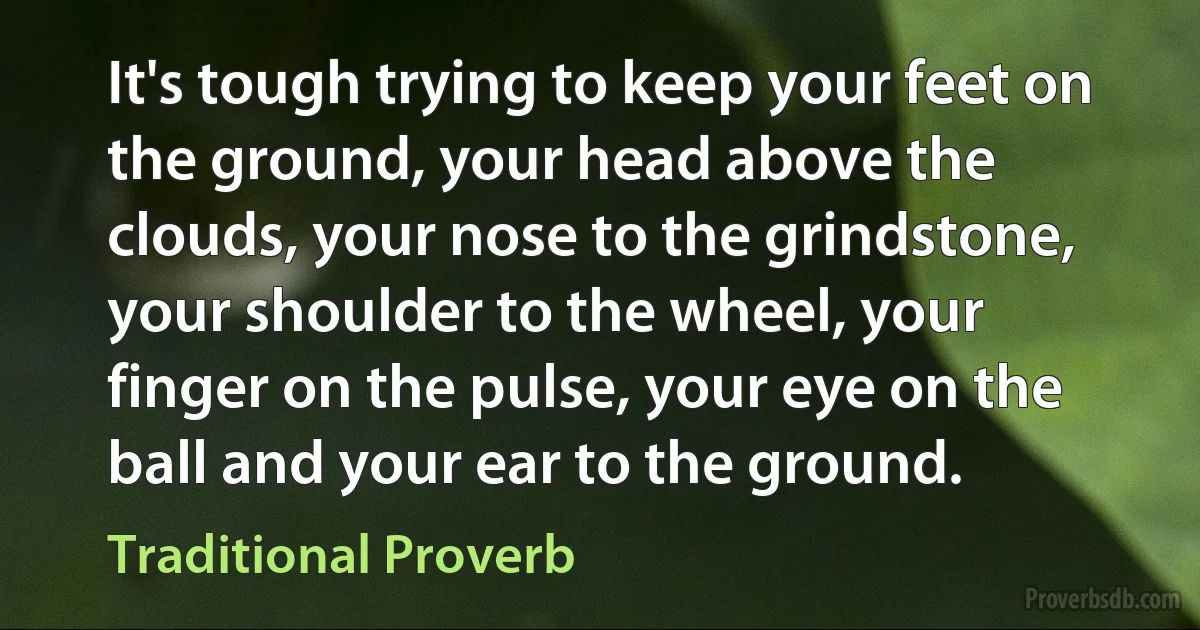 It's tough trying to keep your feet on the ground, your head above the clouds, your nose to the grindstone, your shoulder to the wheel, your finger on the pulse, your eye on the ball and your ear to the ground. (Traditional Proverb)