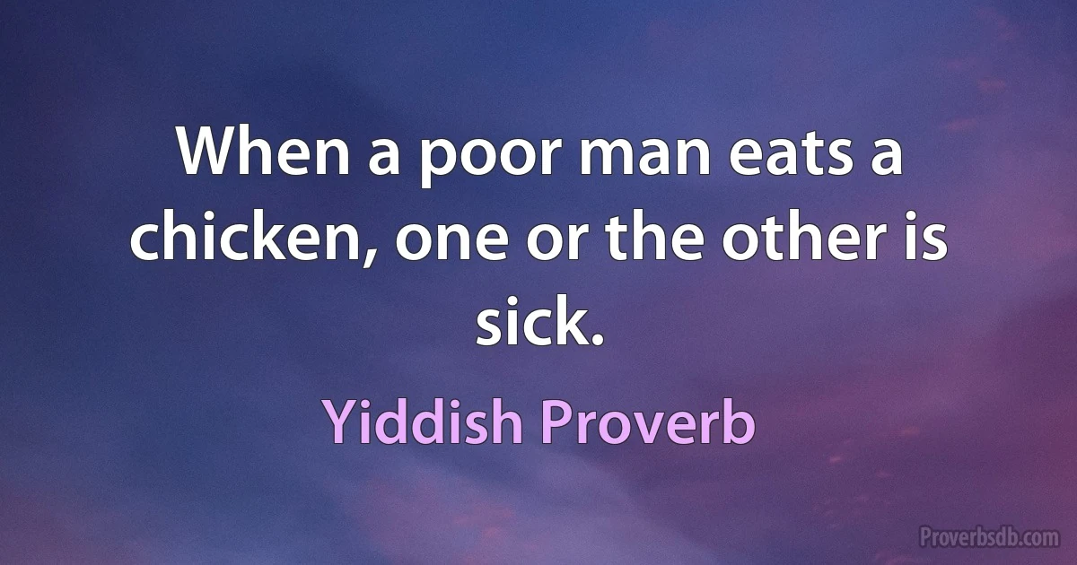 When a poor man eats a chicken, one or the other is sick. (Yiddish Proverb)