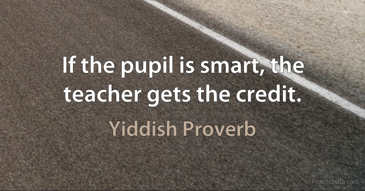 If the pupil is smart, the teacher gets the credit. (Yiddish Proverb)