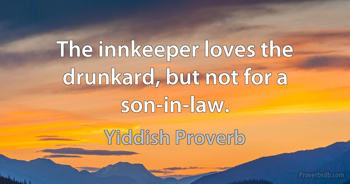 The innkeeper loves the drunkard, but not for a son-in-law. (Yiddish Proverb)