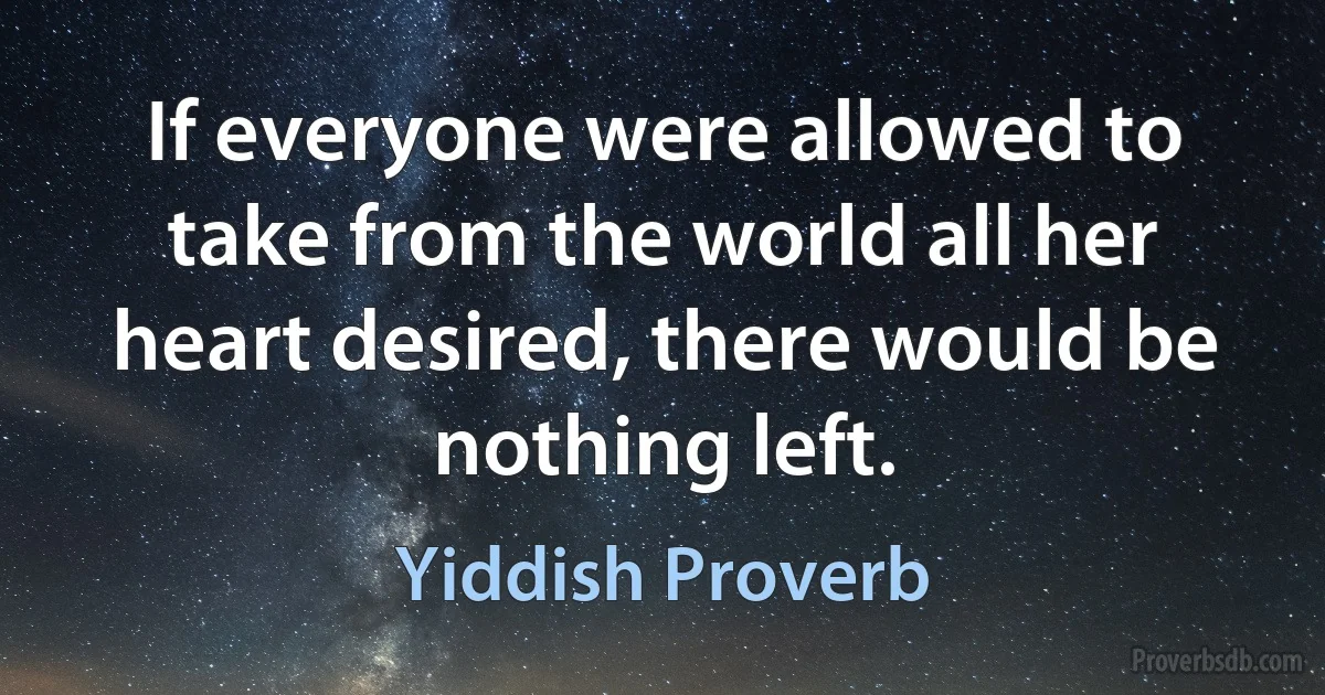 If everyone were allowed to take from the world all her heart desired, there would be nothing left. (Yiddish Proverb)