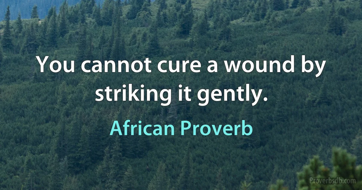 You cannot cure a wound by striking it gently. (African Proverb)