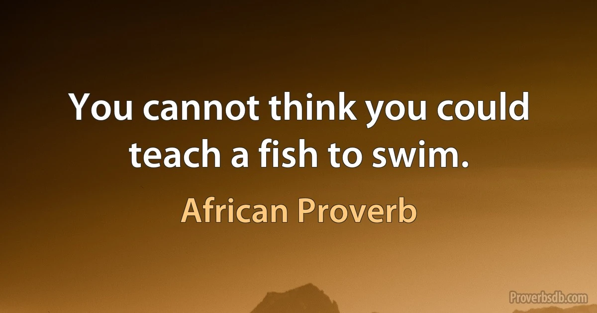 You cannot think you could teach a fish to swim. (African Proverb)