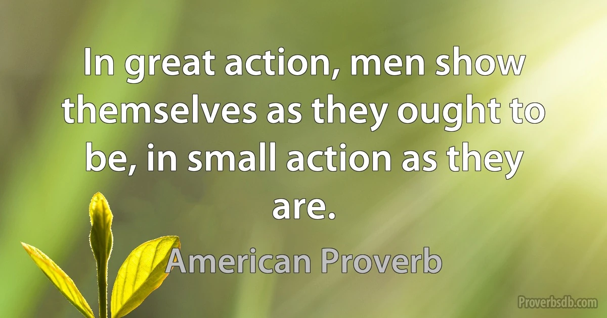 In great action, men show themselves as they ought to be, in small action as they are. (American Proverb)