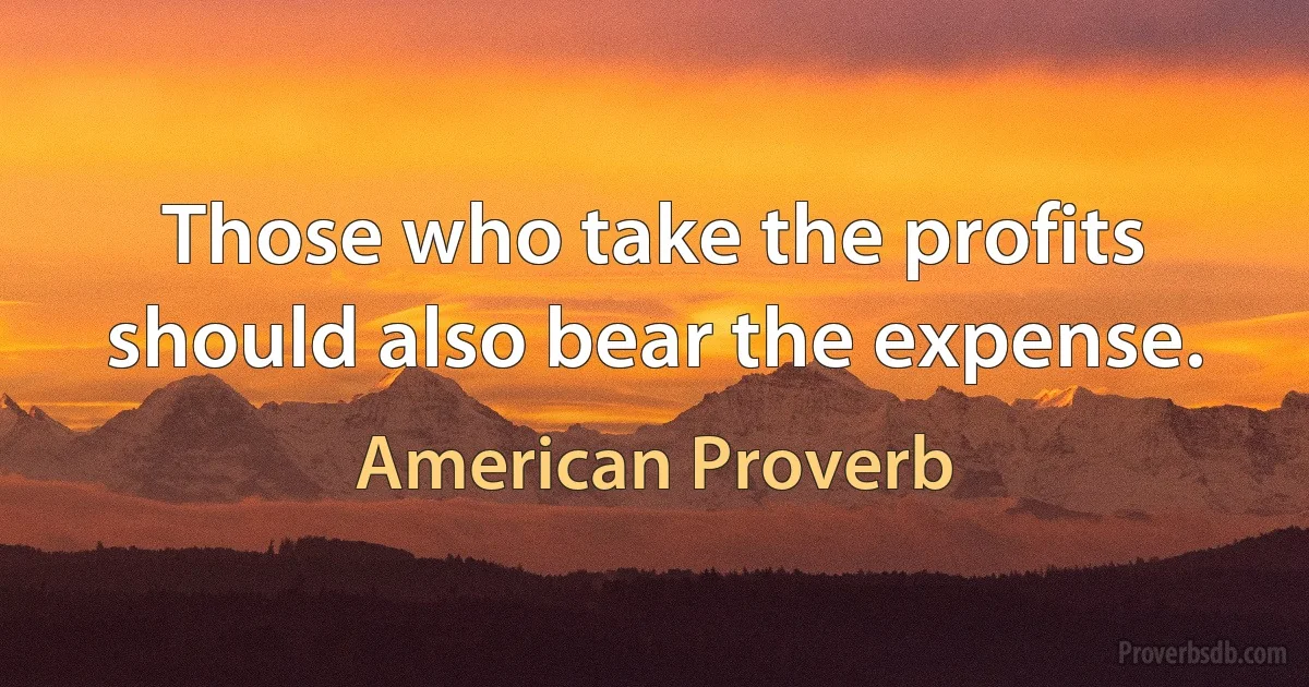 Those who take the profits should also bear the expense. (American Proverb)