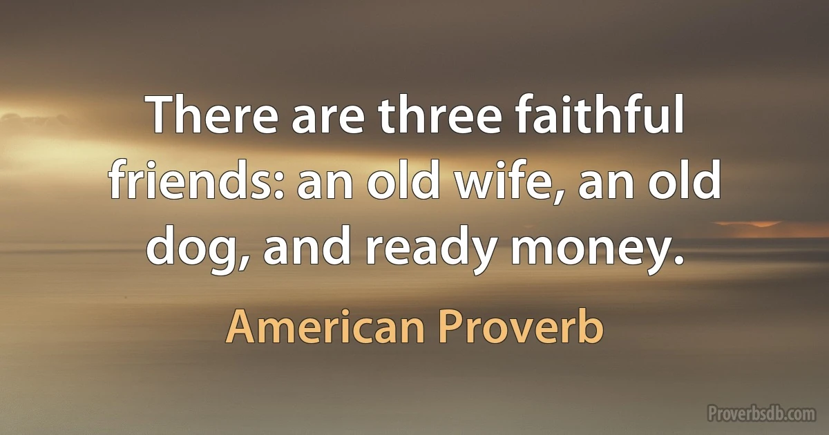 There are three faithful friends: an old wife, an old dog, and ready money. (American Proverb)