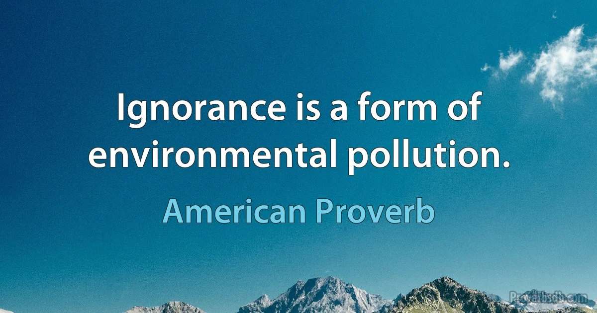 Ignorance is a form of environmental pollution. (American Proverb)