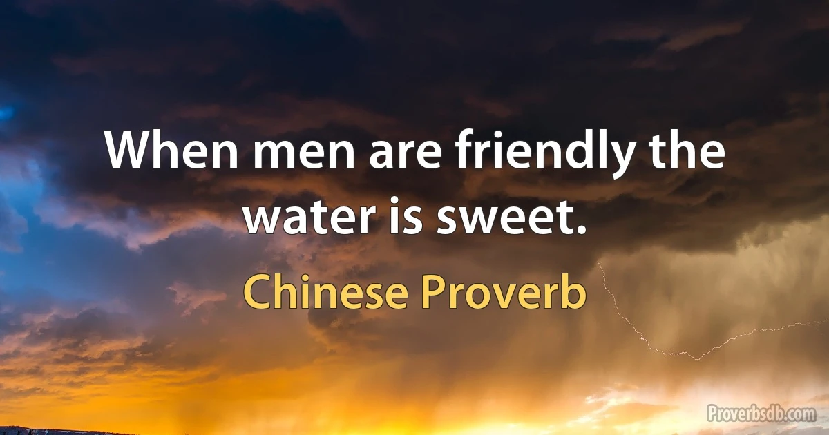 When men are friendly the water is sweet. (Chinese Proverb)