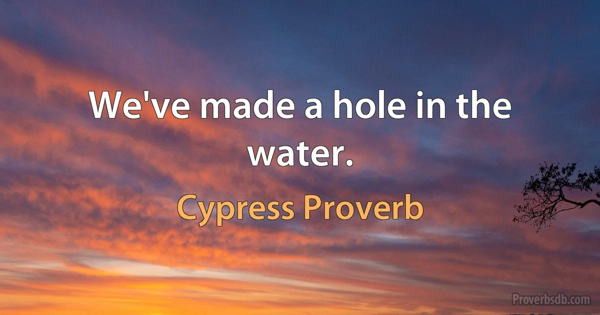 We've made a hole in the water. (Cypress Proverb)