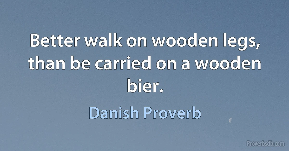 Better walk on wooden legs, than be carried on a wooden bier. (Danish Proverb)