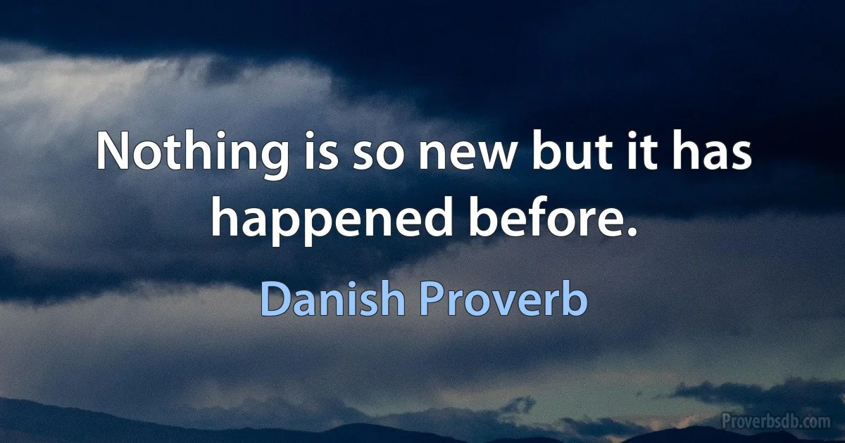 Nothing is so new but it has happened before. (Danish Proverb)