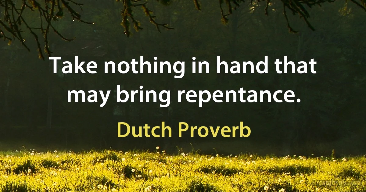 Take nothing in hand that may bring repentance. (Dutch Proverb)