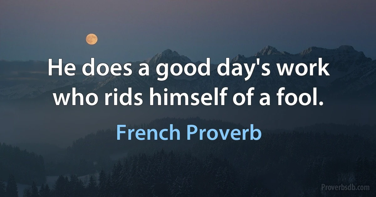 He does a good day's work who rids himself of a fool. (French Proverb)