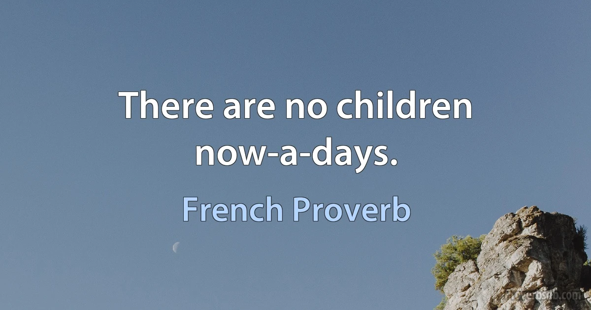 There are no children now-a-days. (French Proverb)