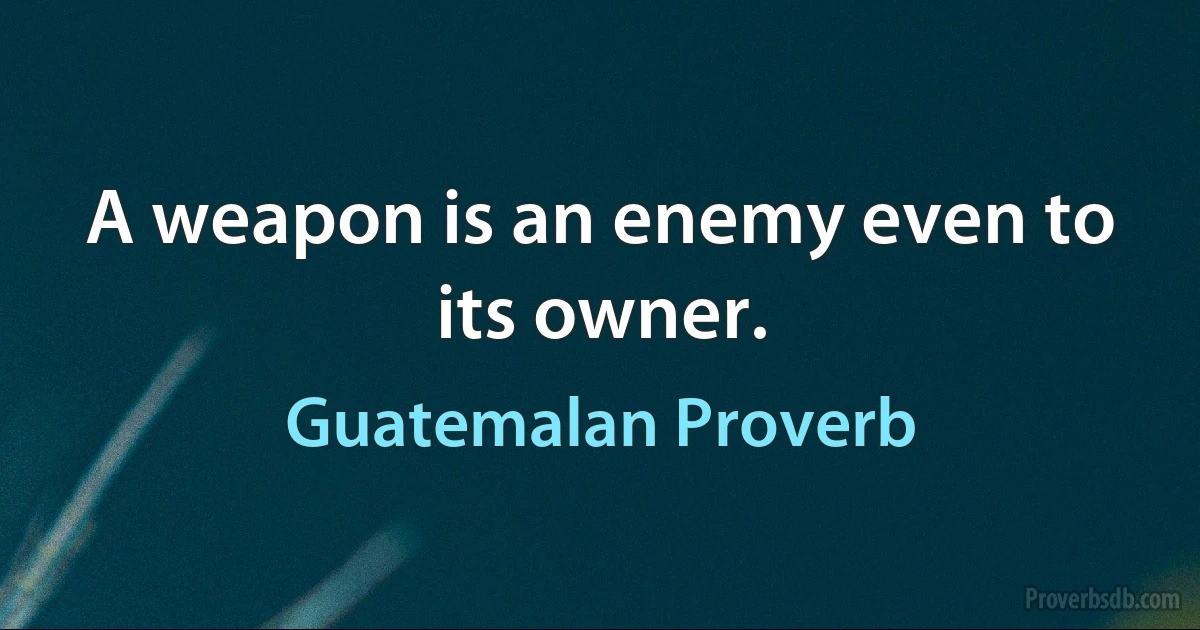 A weapon is an enemy even to its owner. (Guatemalan Proverb)