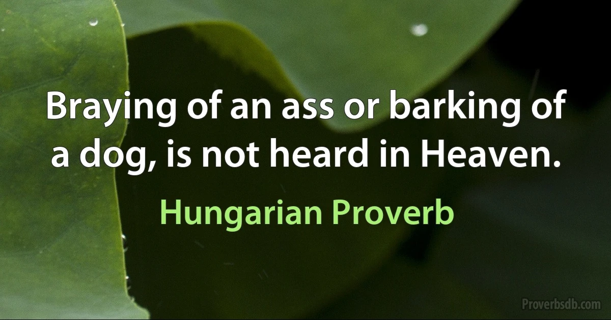 Braying of an ass or barking of a dog, is not heard in Heaven. (Hungarian Proverb)