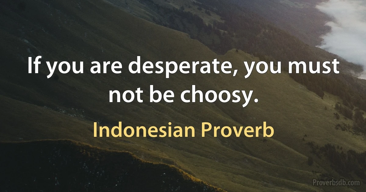 If you are desperate, you must not be choosy. (Indonesian Proverb)