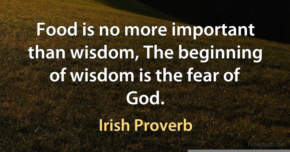 Food is no more important than wisdom, The beginning of wisdom is the fear of God. (Irish Proverb)