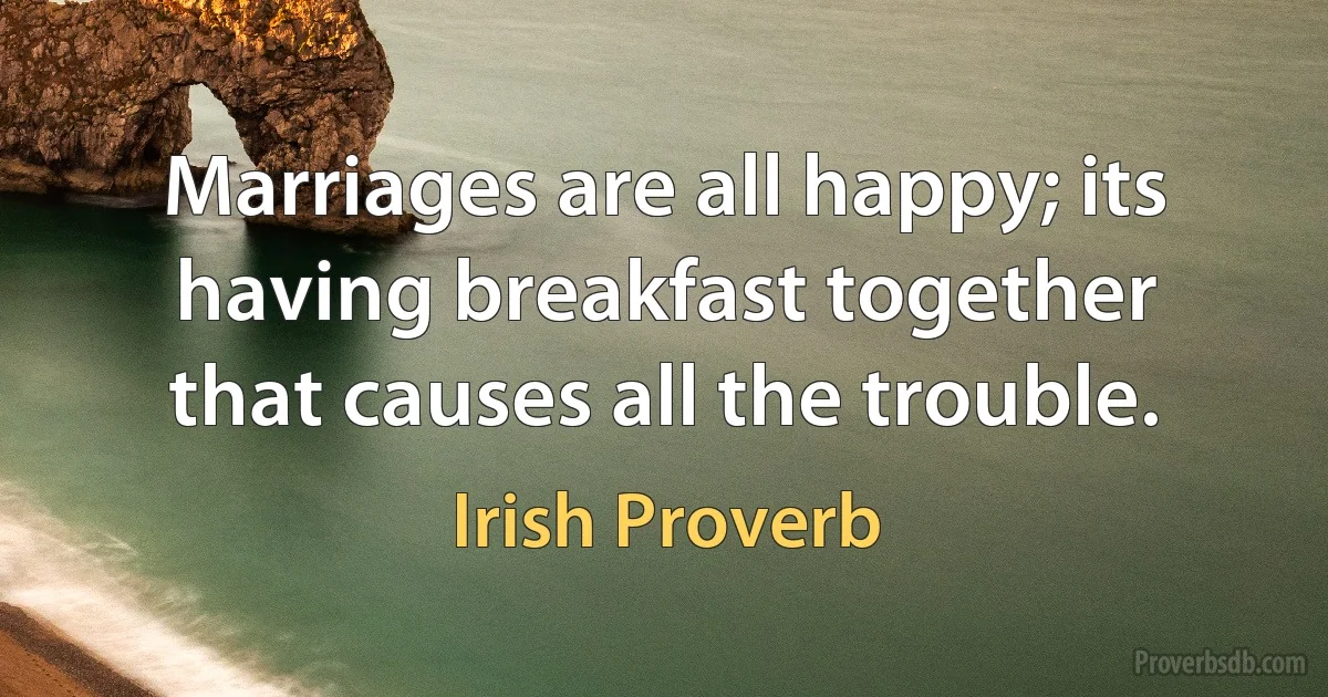 Marriages are all happy; its having breakfast together that causes all the trouble. (Irish Proverb)