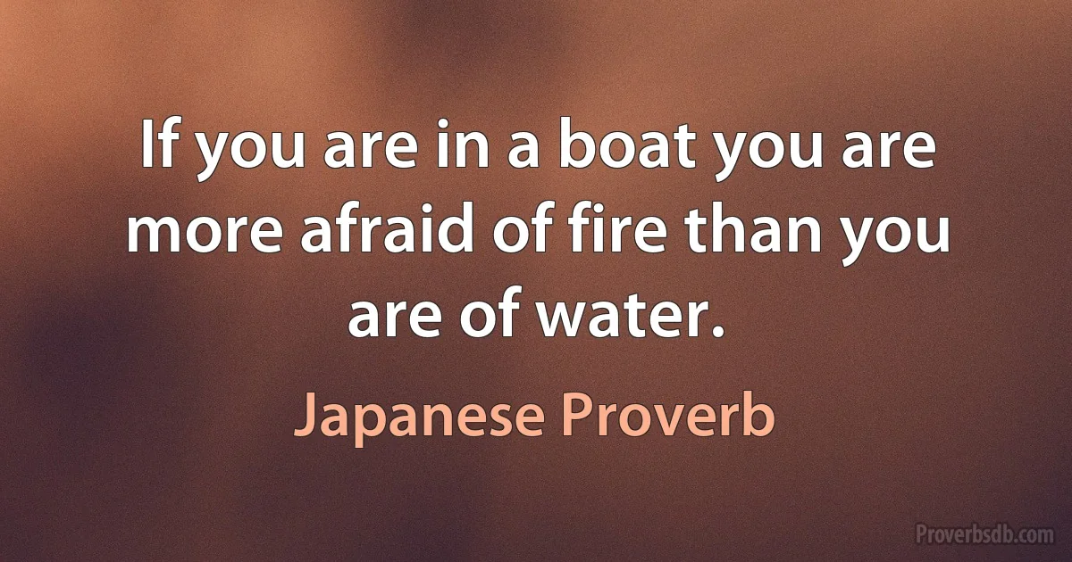 If you are in a boat you are more afraid of fire than you are of water. (Japanese Proverb)