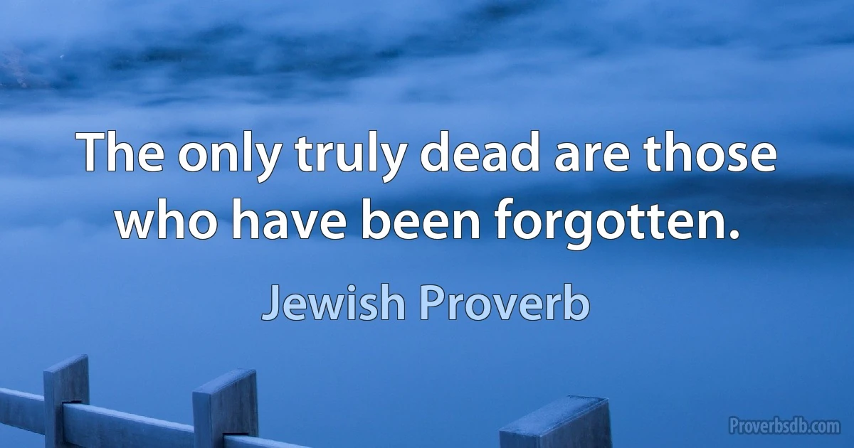 The only truly dead are those who have been forgotten. (Jewish Proverb)