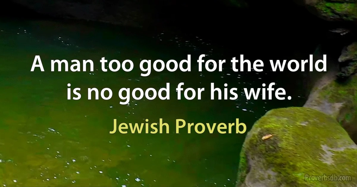 A man too good for the world is no good for his wife. (Jewish Proverb)