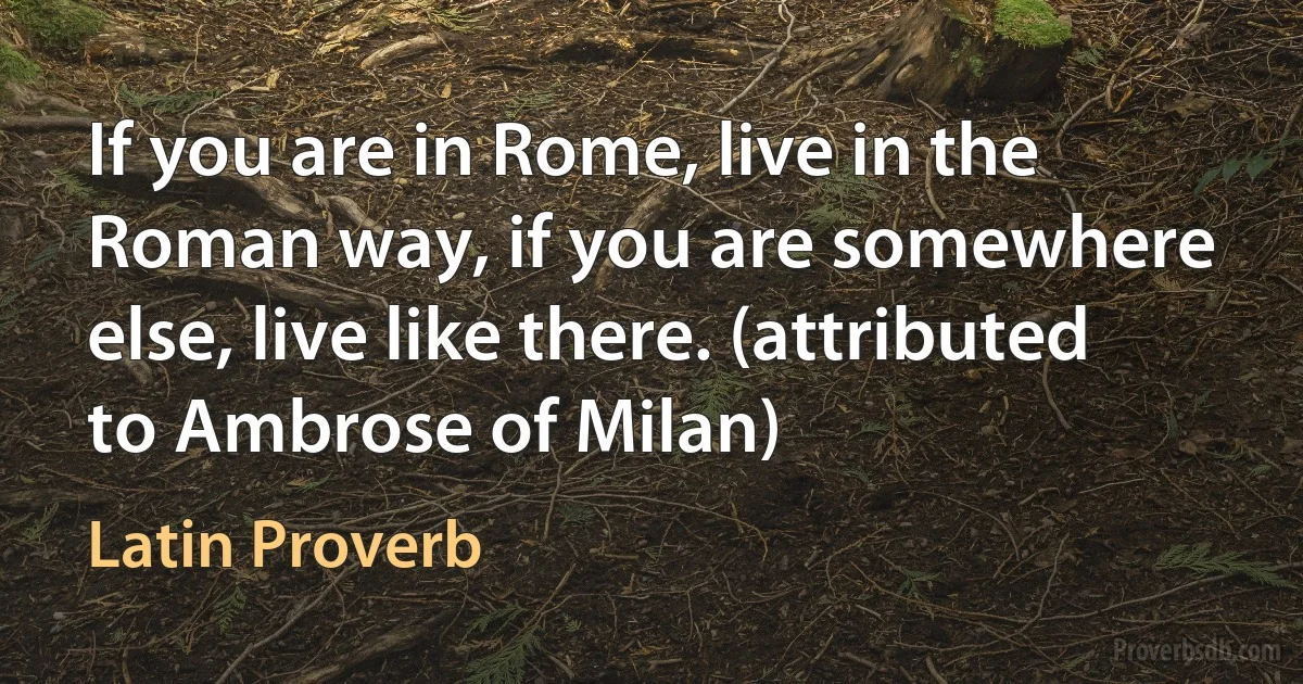 If you are in Rome, live in the Roman way, if you are somewhere else, live like there. (attributed to Ambrose of Milan) (Latin Proverb)