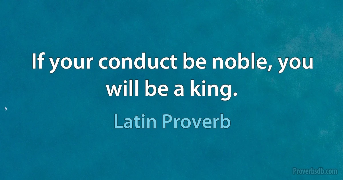 If your conduct be noble, you will be a king. (Latin Proverb)