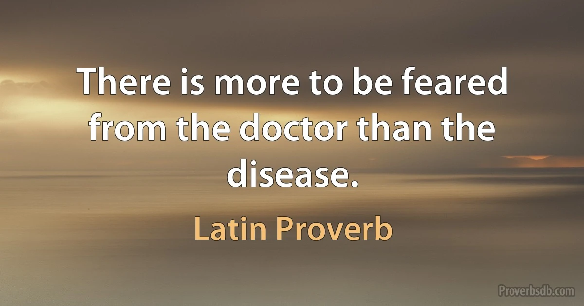 There is more to be feared from the doctor than the disease. (Latin Proverb)