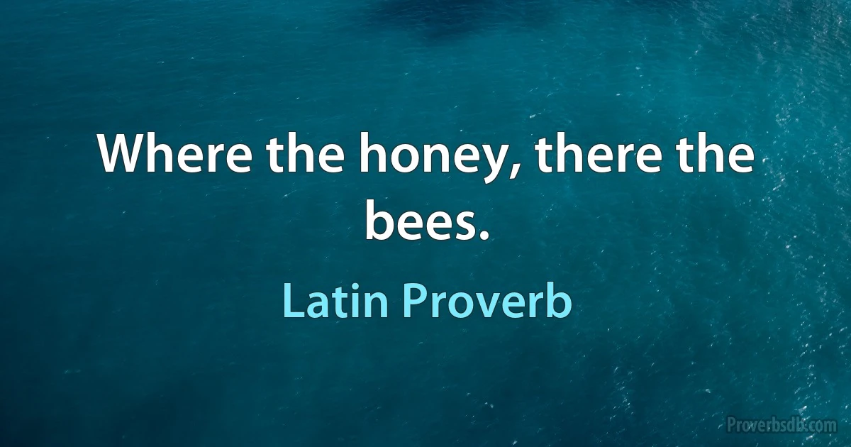 Where the honey, there the bees. (Latin Proverb)