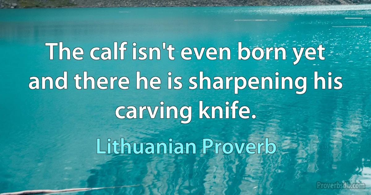 The calf isn't even born yet and there he is sharpening his carving knife. (Lithuanian Proverb)