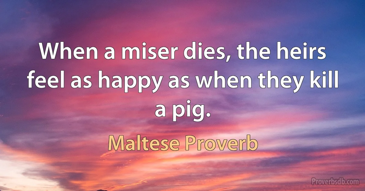 When a miser dies, the heirs feel as happy as when they kill a pig. (Maltese Proverb)