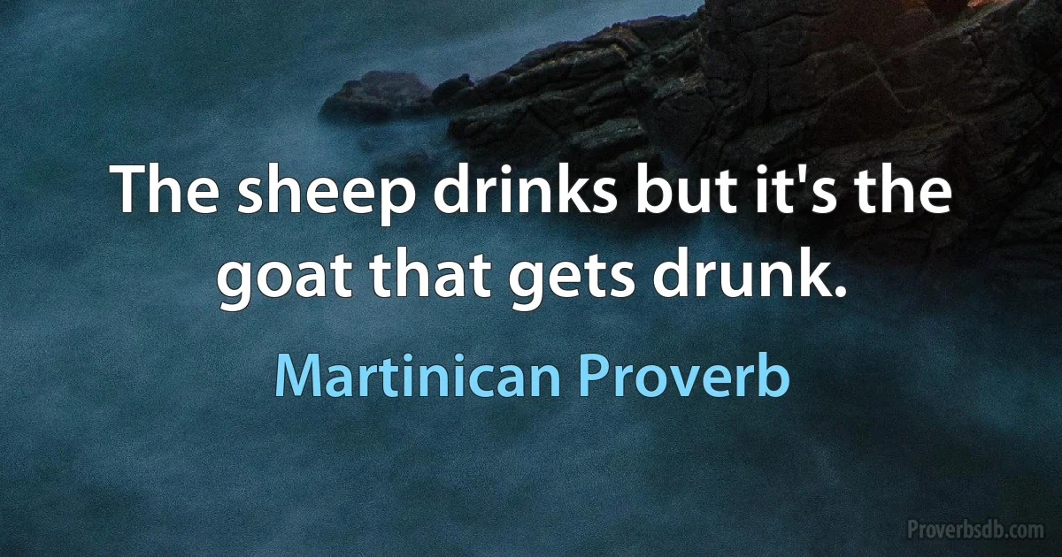 The sheep drinks but it's the goat that gets drunk. (Martinican Proverb)