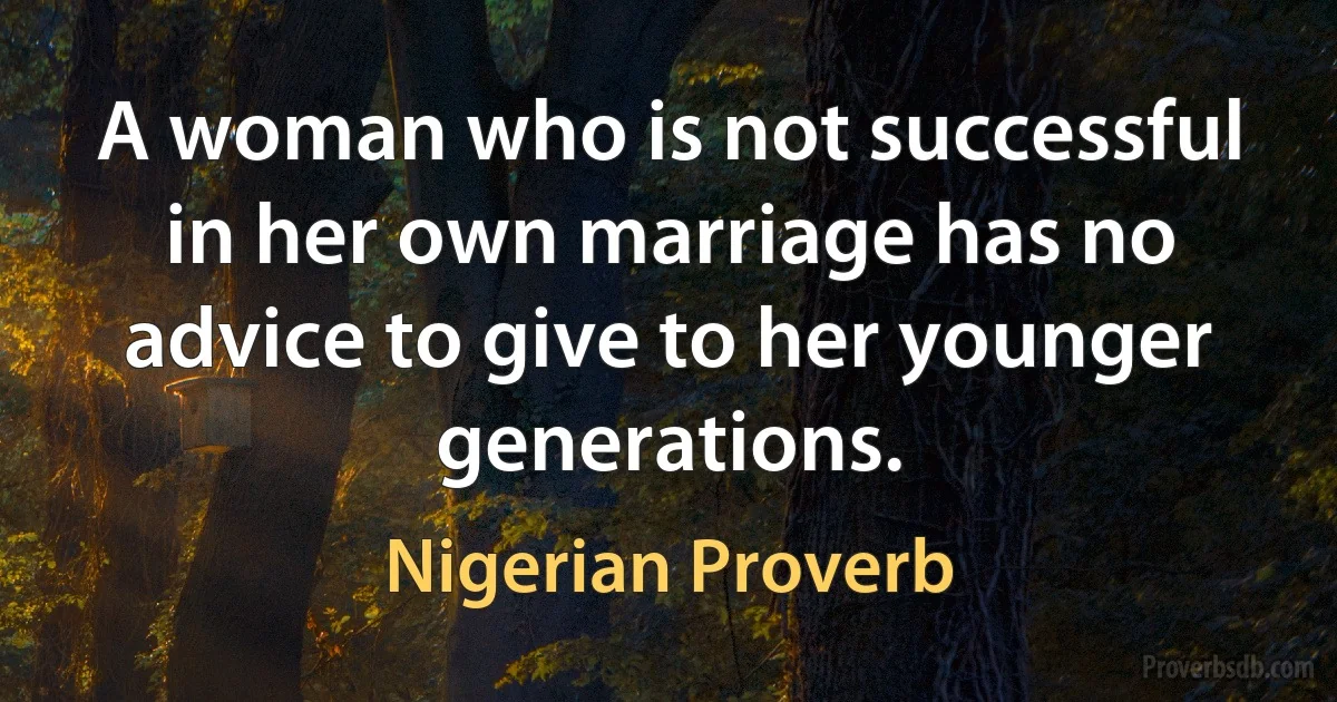 A woman who is not successful in her own marriage has no advice to give to her younger generations. (Nigerian Proverb)