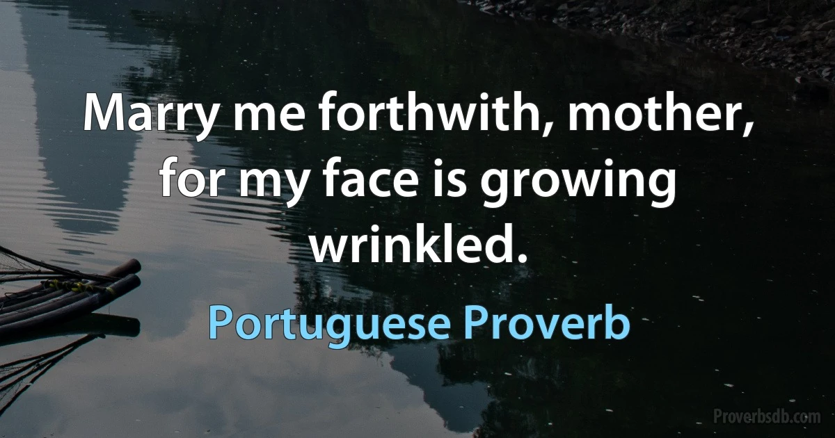 Marry me forthwith, mother, for my face is growing wrinkled. (Portuguese Proverb)