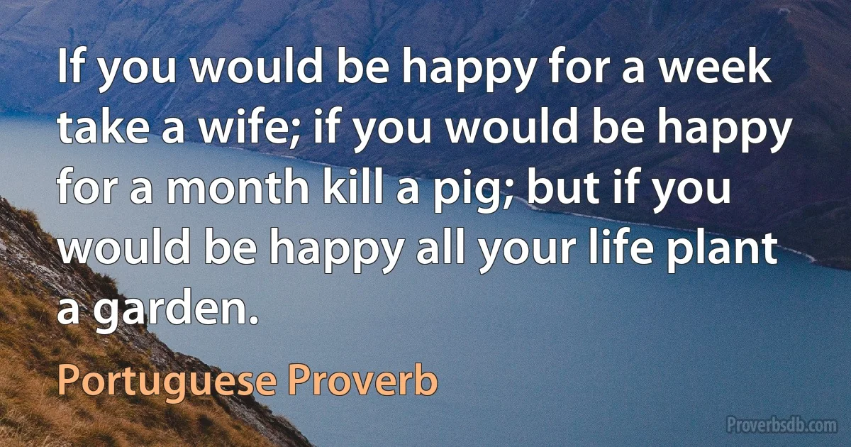 If you would be happy for a week take a wife; if you would be happy for a month kill a pig; but if you would be happy all your life plant a garden. (Portuguese Proverb)