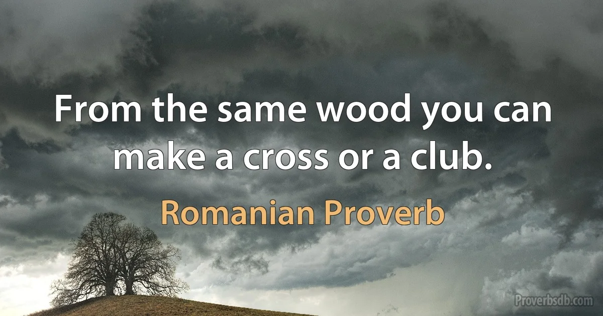 From the same wood you can make a cross or a club. (Romanian Proverb)