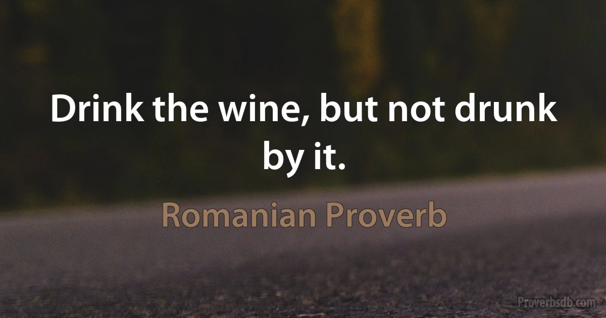 Drink the wine, but not drunk by it. (Romanian Proverb)