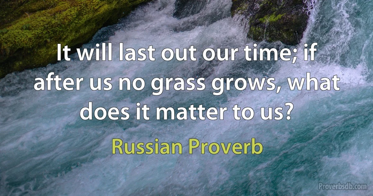 It will last out our time; if after us no grass grows, what does it matter to us? (Russian Proverb)