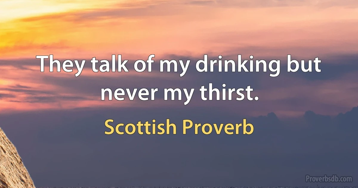 They talk of my drinking but never my thirst. (Scottish Proverb)