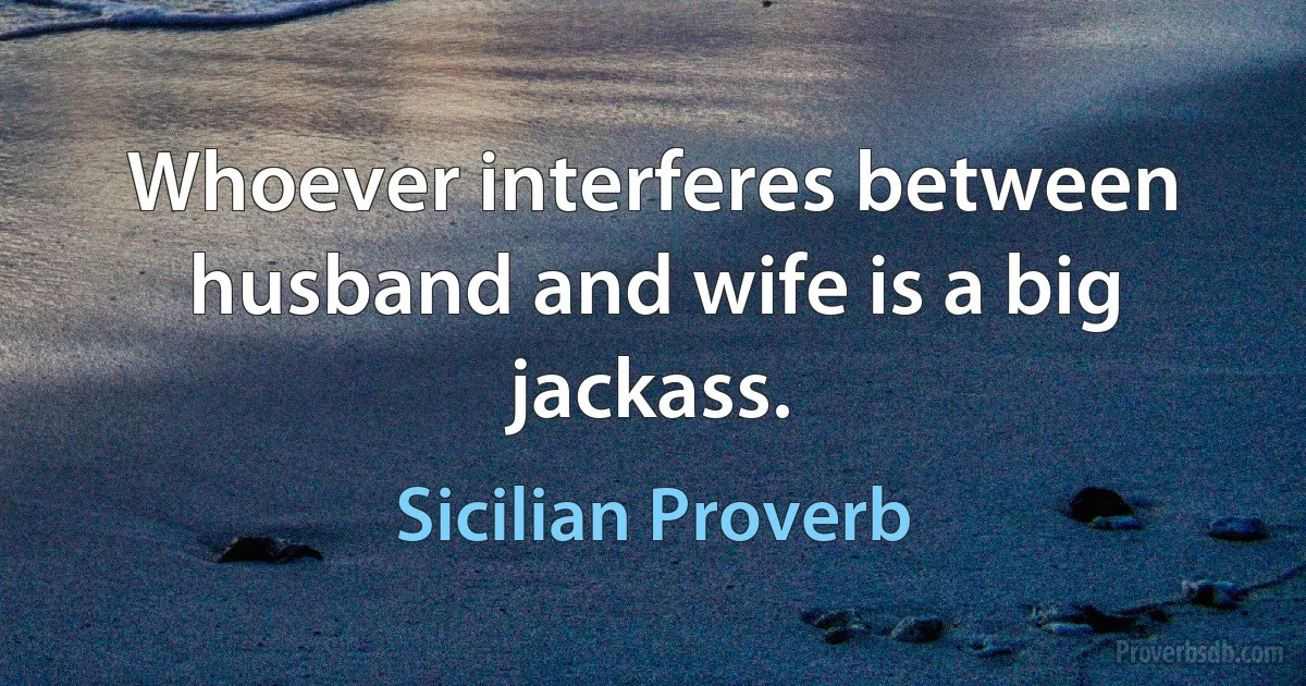 Whoever interferes between husband and wife is a big jackass. (Sicilian Proverb)