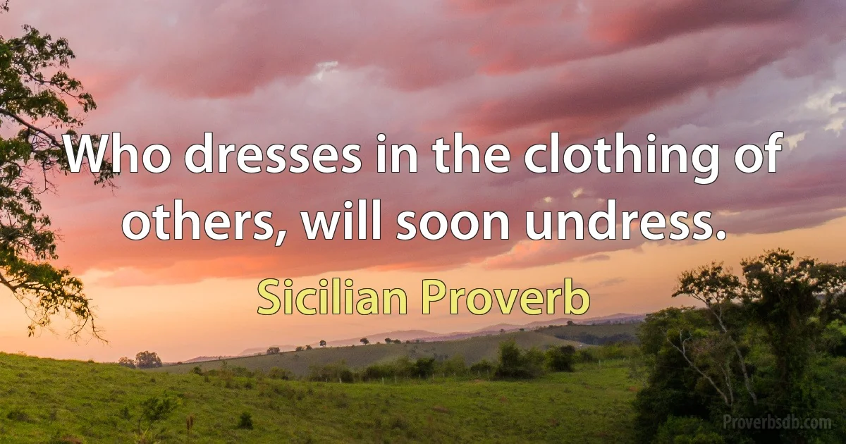 Who dresses in the clothing of others, will soon undress. (Sicilian Proverb)