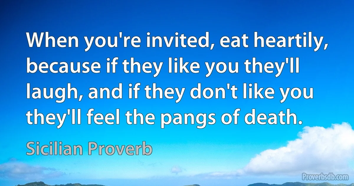 When you're invited, eat heartily, because if they like you they'll laugh, and if they don't like you they'll feel the pangs of death. (Sicilian Proverb)