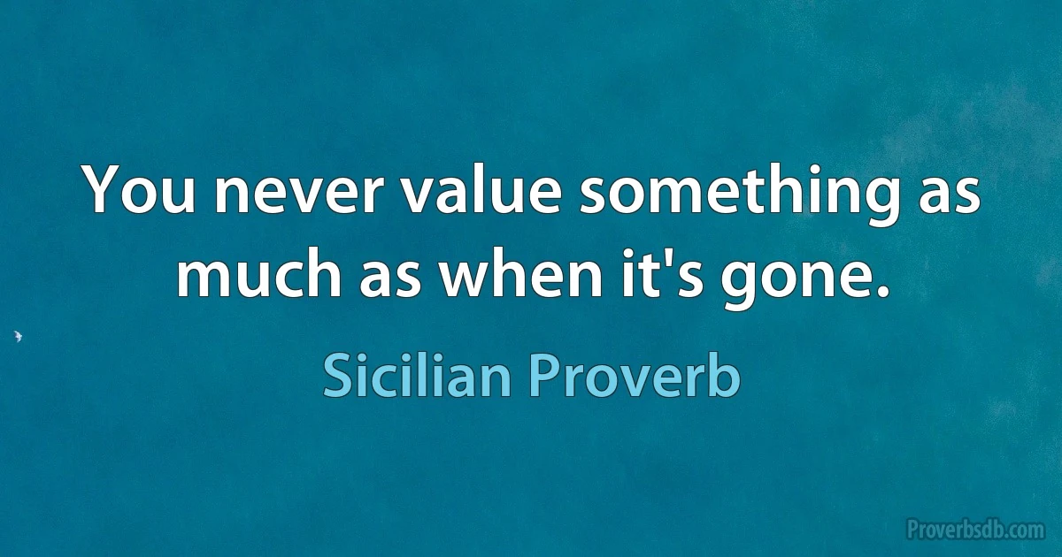 You never value something as much as when it's gone. (Sicilian Proverb)