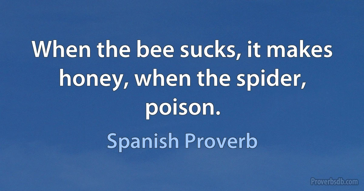 When the bee sucks, it makes honey, when the spider, poison. (Spanish Proverb)