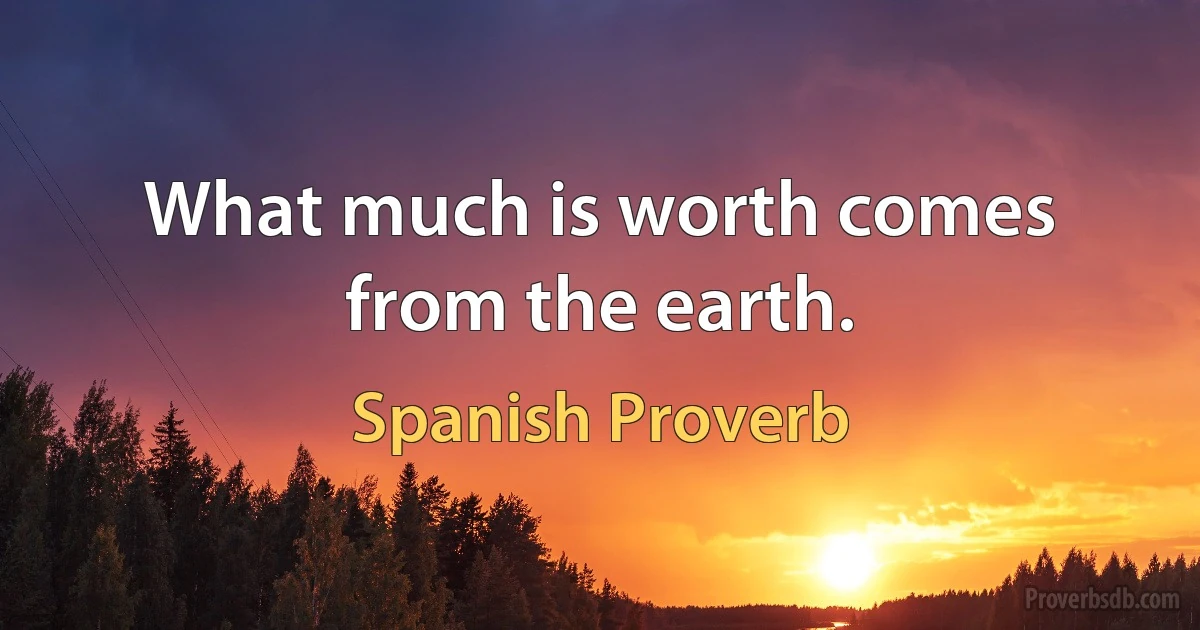 What much is worth comes from the earth. (Spanish Proverb)