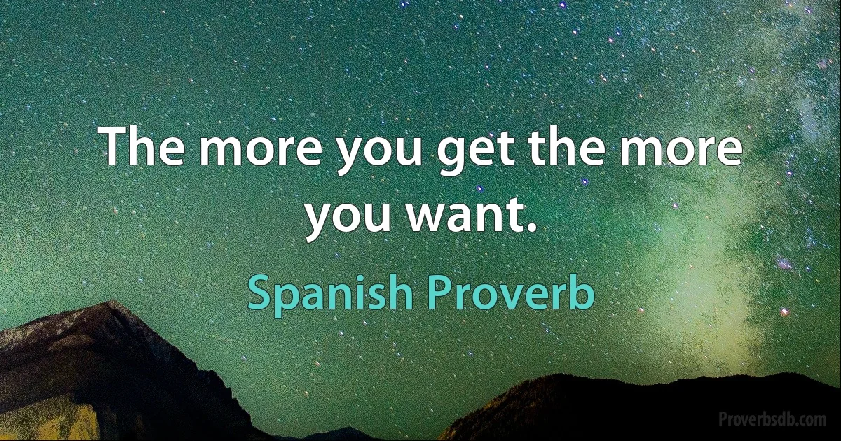 The more you get the more you want. (Spanish Proverb)